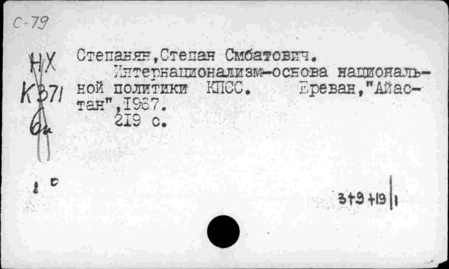 ﻿С-73
X/
Степанян,Степан Смбатович.
/лтернационализи-основа национальной политики КПСС.	Ереван,"Айас-
тан", 1967.
219 о.
ЫЭ М9 1